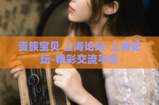 贵族宝贝 上海论坛-上海论坛-精彩交流平台
