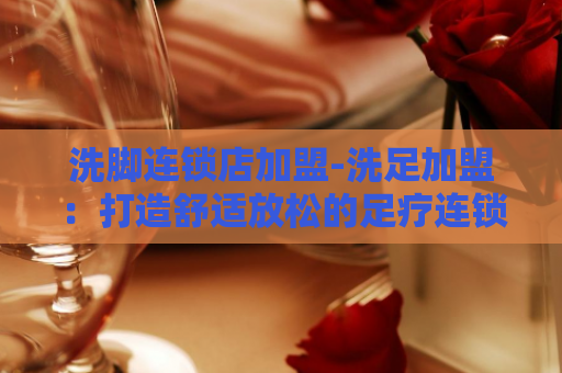 洗脚连锁店加盟-洗足加盟：打造舒适放松的足疗连锁店