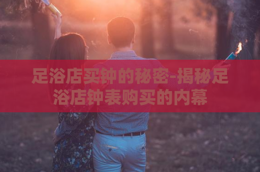 足浴店买钟的秘密-揭秘足浴店钟表购买的内幕