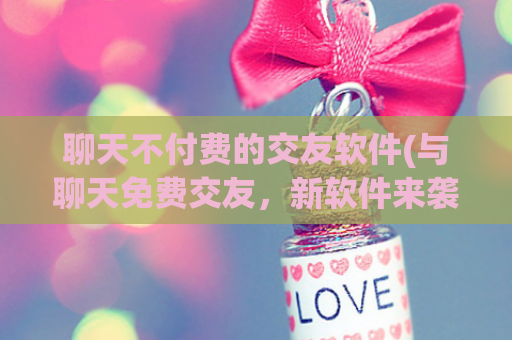 聊天不付费的交友软件(与聊天免费交友，新软件来袭！)
