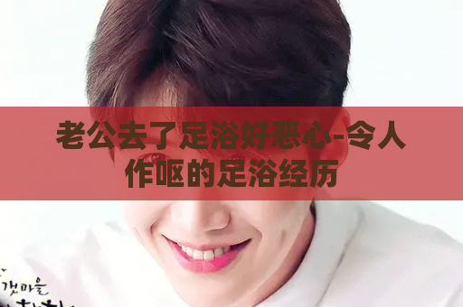 老公去了足浴好恶心-令人作呕的足浴经历