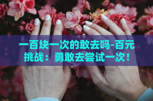 一百块一次的敢去吗-百元挑战：勇敢去尝试一次！