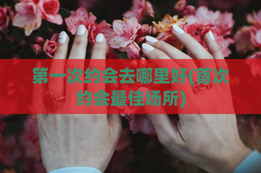 第一次约会去哪里好(首次约会最佳场所)