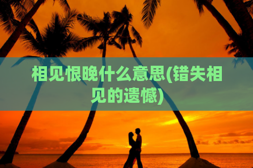 相见恨晚什么意思(错失相见的遗憾)