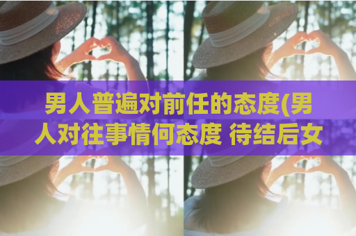 男人普遍对前任的态度(男人对往事情何态度 待结后女友如何)