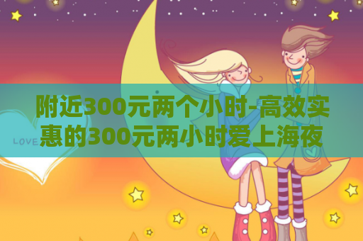 附近300元两个小时-高效实惠的300元两小时爱上海夜上海论坛服务
