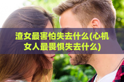 渣女最害怕失去什么(心机女人最畏惧失去什么)