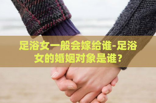 足浴女一般会嫁给谁-足浴女的婚姻对象是谁？