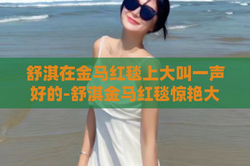 舒淇在金马红毯上大叫一声好的-舒淇金马红毯惊艳大喊好