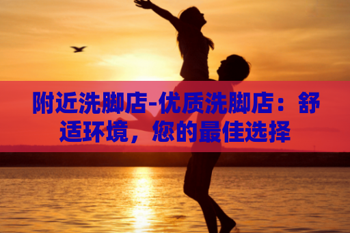 附近洗脚店-优质洗脚店：舒适环境，您的最佳选择
