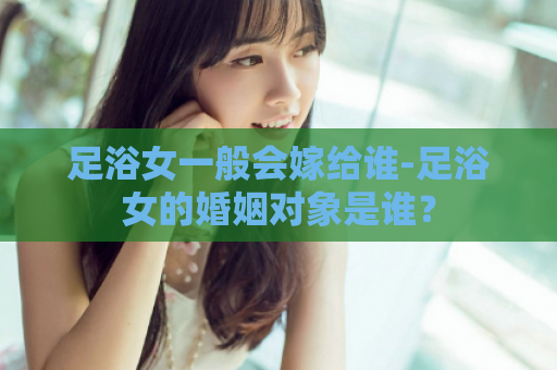 足浴女一般会嫁给谁-足浴女的婚姻对象是谁？