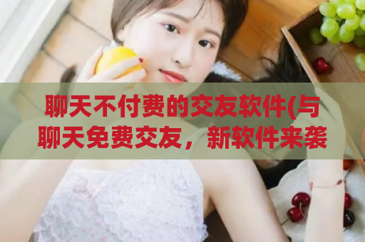 聊天不付费的交友软件(与聊天免费交友，新软件来袭！)