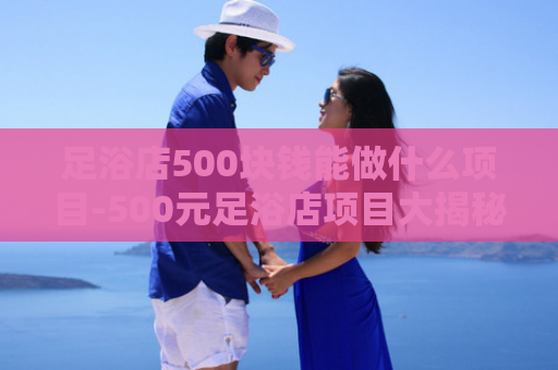 足浴店500块钱能做什么项目-500元足浴店项目大揭秘