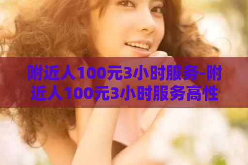 附近人100元3小时服务-附近人100元3小时服务高性价比附近1003小时服务
