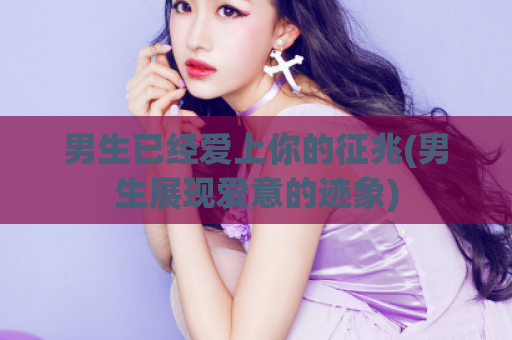 男生已经爱上你的征兆(男生展现爱意的迹象)