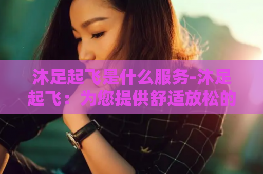 沐足起飞是什么服务-沐足起飞：为您提供舒适放松的足浴服务
