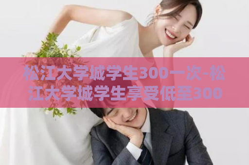 松江大学城学生300一次-松江大学城学生享受低至300元的优惠