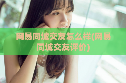网易同城交友怎么样(网易同城交友评价)