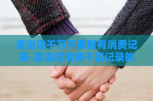 足浴店千万不要留有消费记录-足浴店消费不留记录的重要性
