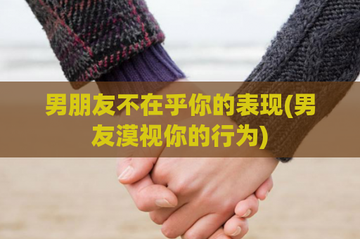 男朋友不在乎你的表现(男友漠视你的行为)