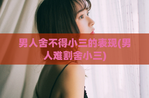 男人舍不得小三的表现(男人难割舍小三)