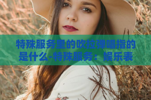 特殊服务里的吹拉弹唱指的是什么-特殊服务：娱乐表演艺术的多元展示