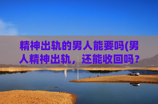 精神出轨的男人能要吗(男人精神出轨，还能收回吗？)