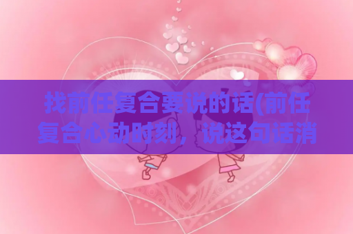 找前任复合要说的话(前任复合心动时刻，说这句话消除尴尬！)