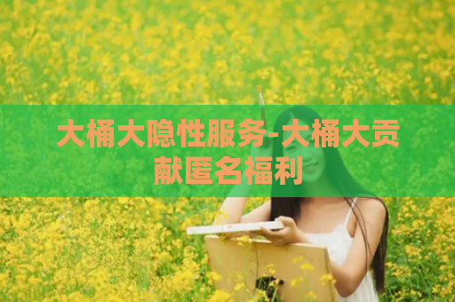 大桶大隐性服务-大桶大贡献匿名福利