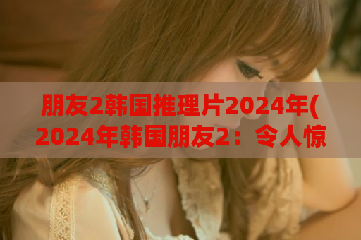 朋友2韩国推理片2024年(2024年韩国朋友2：令人惊叹的推理片！)