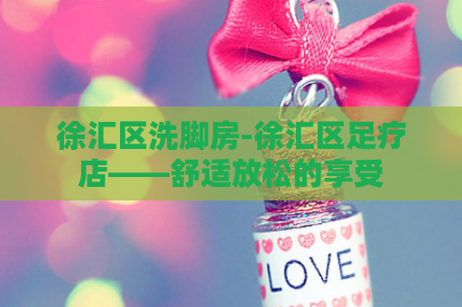 徐汇区洗脚房-徐汇区足疗店——舒适放松的享受