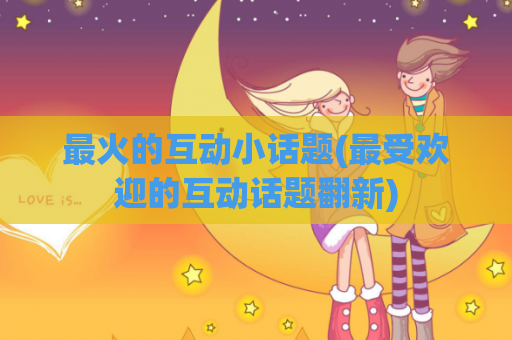 最火的互动小话题(最受欢迎的互动话题翻新)