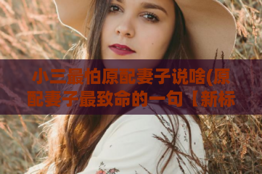 小三最怕原配妻子说啥(原配妻子最致命的一句【新标题】)