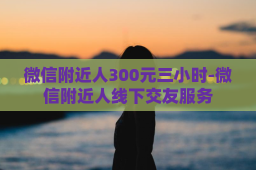 微信附近人300元三小时-微信附近人线下交友服务
