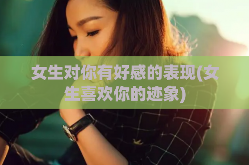 女生对你有好感的表现(女生喜欢你的迹象)