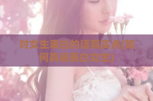 对女生表白的话真实点(如何真诚表白女生)