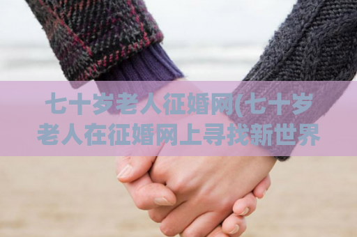七十岁老人征婚网(七十岁老人在征婚网上寻找新世界)