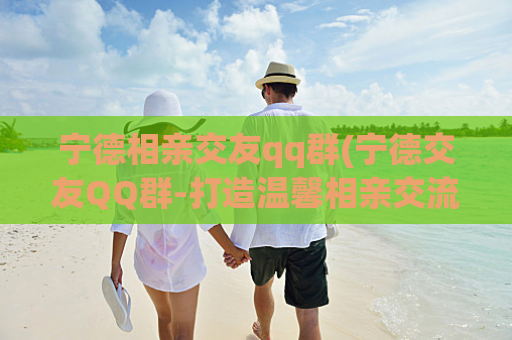 宁德相亲交友qq群(宁德交友QQ群-打造温馨相亲交流平台)