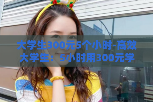 大学生300元5个小时-高效大学生：5小时用300元学习