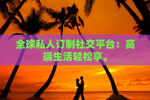 全球私人订制社交平台：高端生活轻松享。