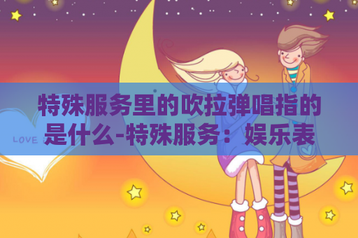 特殊服务里的吹拉弹唱指的是什么-特殊服务：娱乐表演艺术的多元展示
