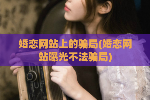 婚恋网站上的骗局(婚恋网站曝光不法骗局)