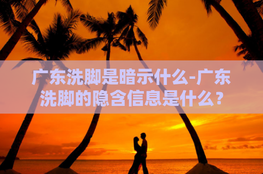 广东洗脚是暗示什么-广东洗脚的隐含信息是什么？