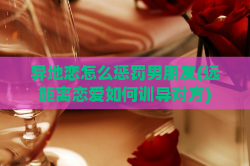 异地恋怎么惩罚男朋友(远距离恋爱如何训导对方)