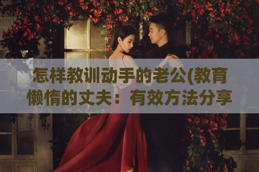 怎样教训动手的老公(教育懒惰的丈夫：有效方法分享)
