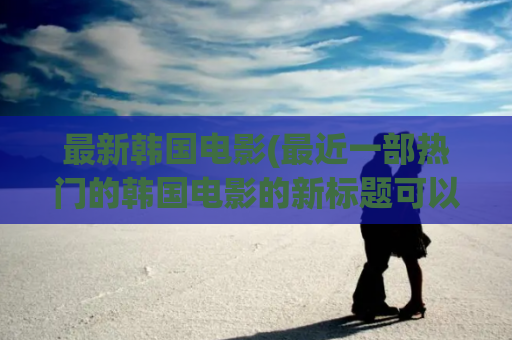 最新韩国电影(最近一部热门的韩国电影的新标题可以是韩国电影热潮掀起！)