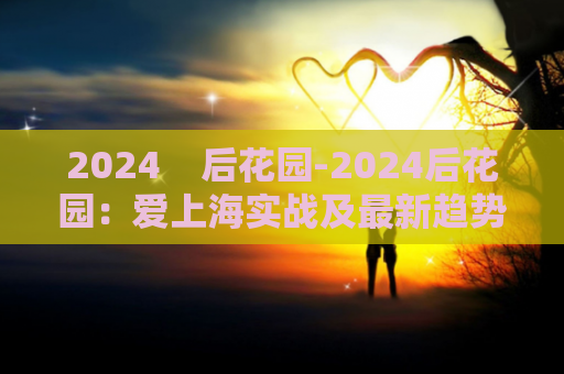 2024    后花园-2024后花园：爱上海实战及最新趋势