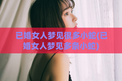 已婚女人梦见很多小蛇(已婚女人梦见多条小蛇)