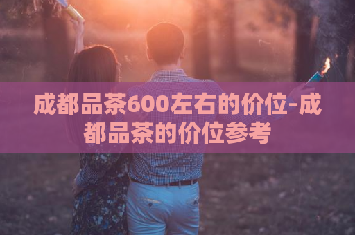 成都品茶600左右的价位-成都品茶的价位参考