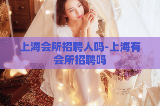 上海会所招聘人吗-上海有会所招聘吗